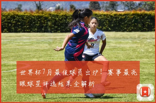 世界杯7月最佳球员出炉！赛事最亮眼球星评选结果全解析