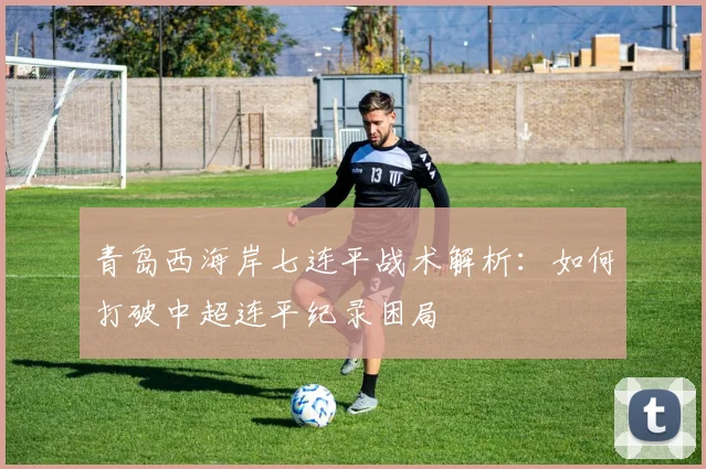 青岛西海岸七连平战术解析:如何打破中超连平纪录困局