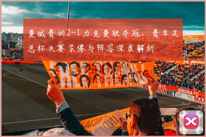 曼城青训2-1力克曼联夺冠，青年足总杯决赛录像与阵容深度解析